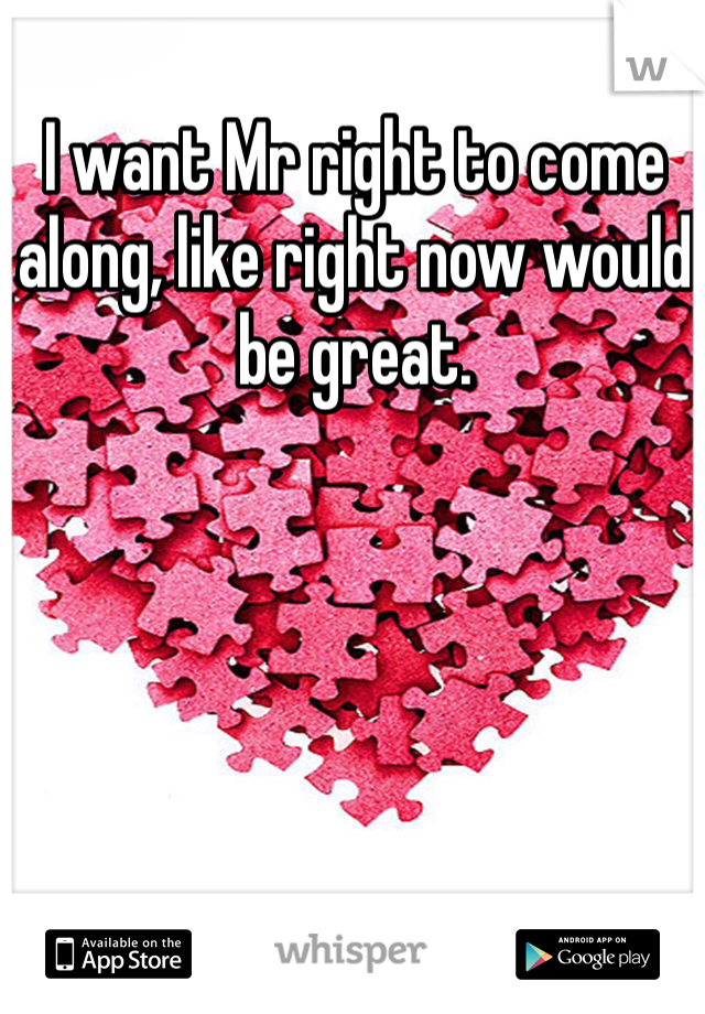 I want Mr right to come along, like right now would be great.