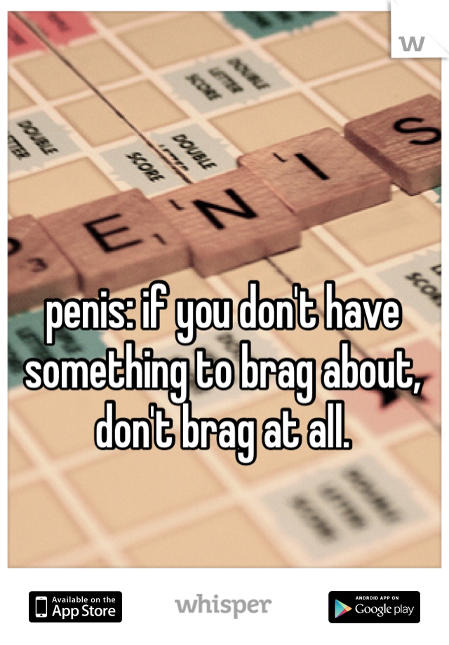 penis: if you don't have something to brag about, don't brag at all. 