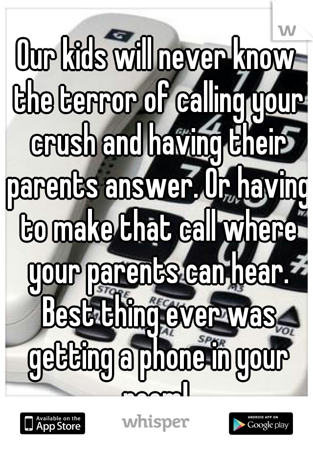 Our kids will never know the terror of calling your crush and having their parents answer. Or having to make that call where your parents can hear. Best thing ever was getting a phone in your room! 