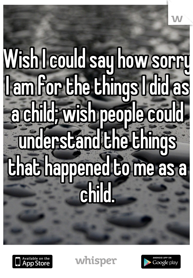 Wish I could say how sorry I am for the things I did as a child; wish people could understand the things that happened to me as a child.