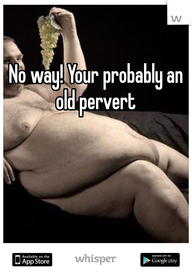 No way! Your probably an old pervert
