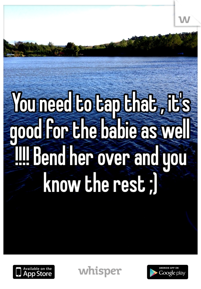 You need to tap that , it's good for the babie as well !!!! Bend her over and you know the rest ;) 