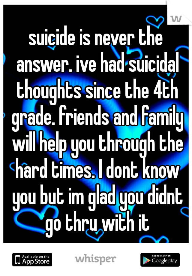 suicide is never the answer. ive had suicidal thoughts since the 4th grade. friends and family will help you through the hard times. I dont know you but im glad you didnt go thru with it