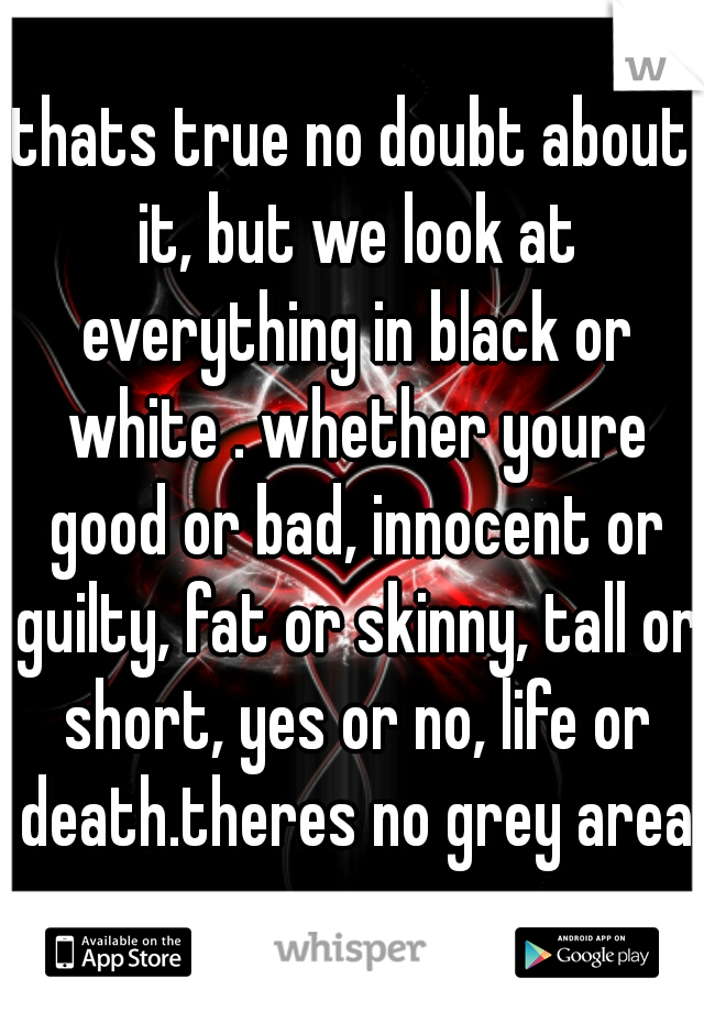 thats true no doubt about it, but we look at everything in black or white . whether youre good or bad, innocent or guilty, fat or skinny, tall or short, yes or no, life or death.theres no grey area