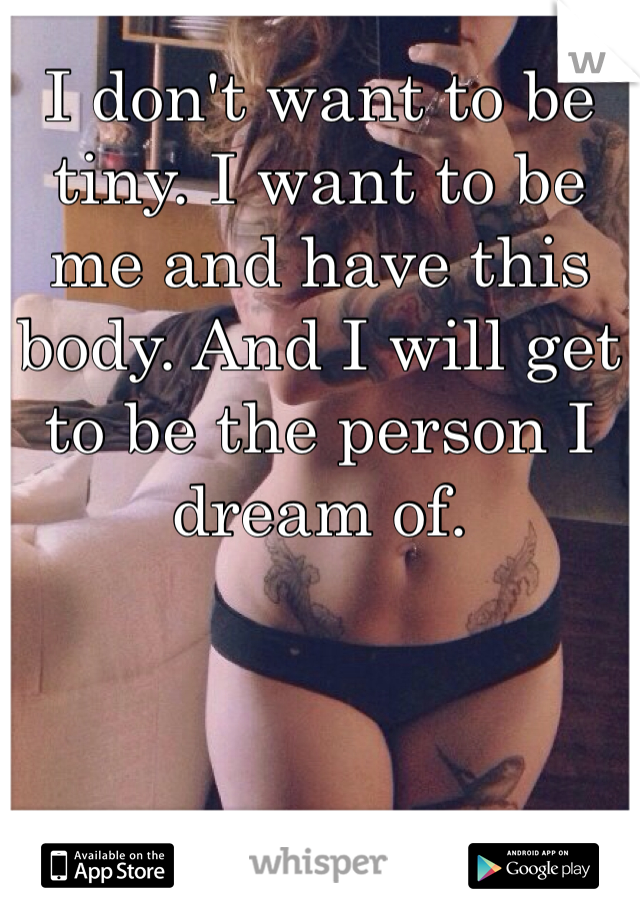 I don't want to be tiny. I want to be me and have this body. And I will get to be the person I dream of.