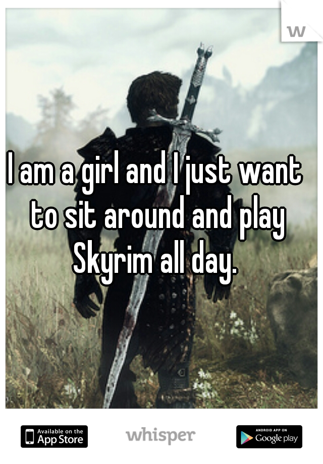 I am a girl and I just want to sit around and play Skyrim all day. 