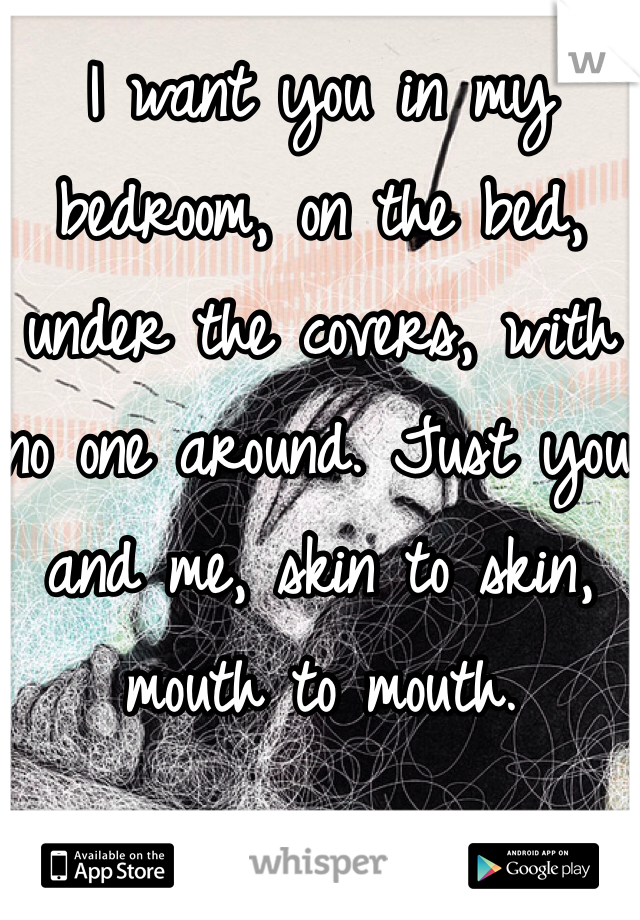 I want you in my bedroom, on the bed, under the covers, with no one around. Just you and me, skin to skin, mouth to mouth.