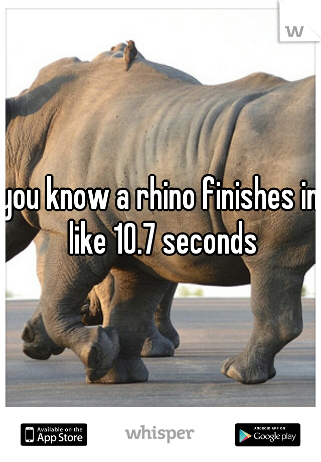 you know a rhino finishes in like 10.7 seconds
