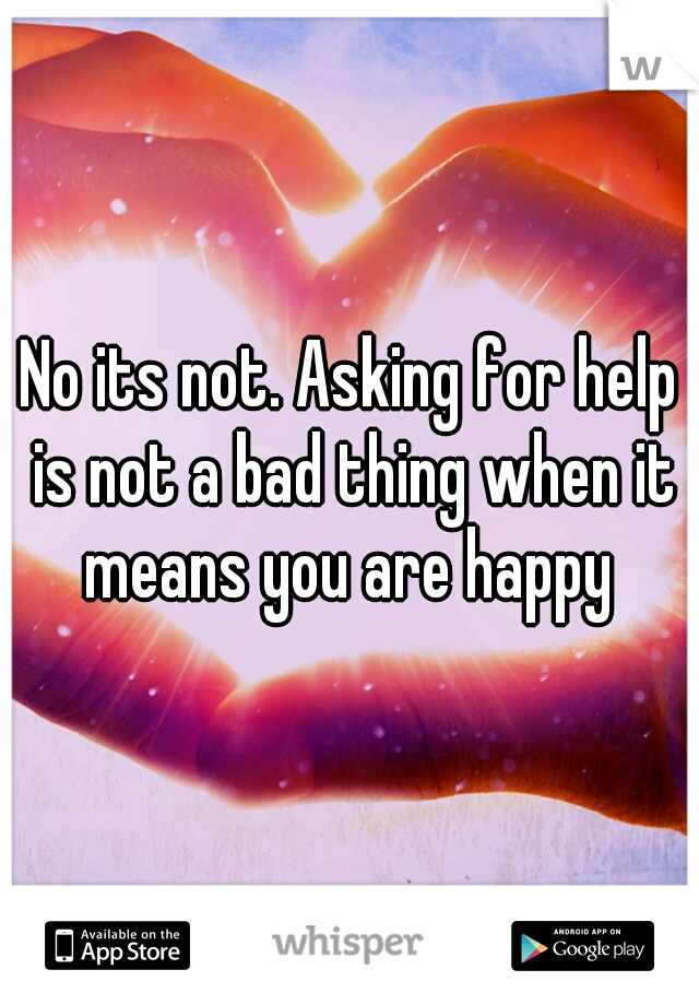 No its not. Asking for help is not a bad thing when it means you are happy 