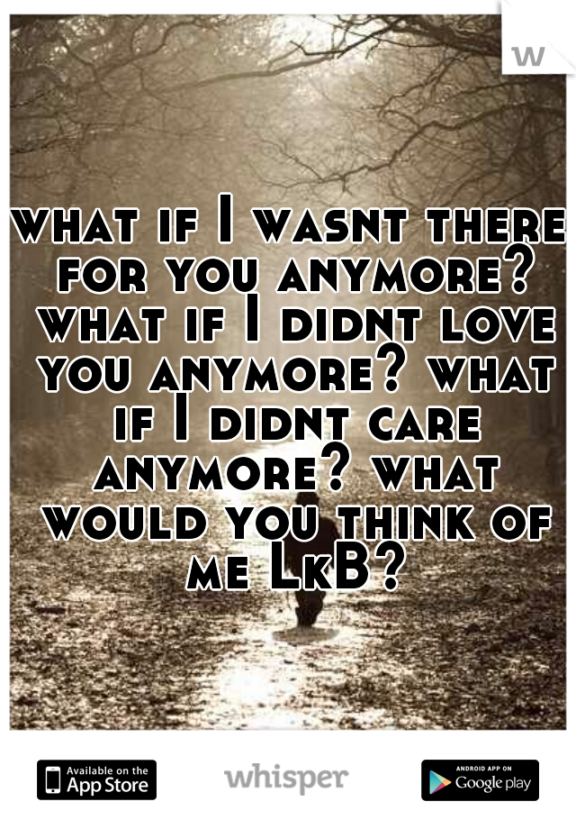 what if I wasnt there for you anymore? what if I didnt love you anymore? what if I didnt care anymore? what would you think of me LkB?