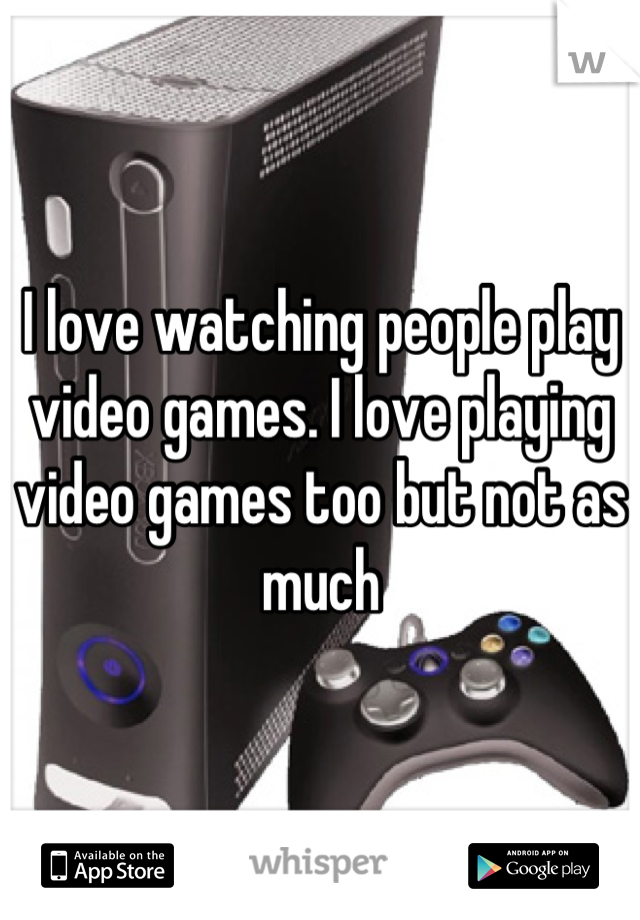 I love watching people play video games. I love playing video games too but not as much