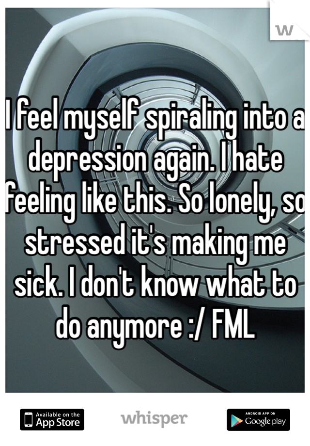 I feel myself spiraling into a depression again. I hate feeling like this. So lonely, so stressed it's making me sick. I don't know what to do anymore :/ FML 