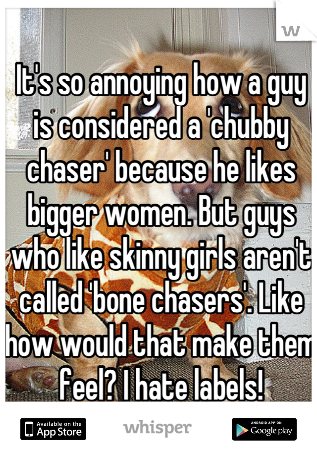 It's so annoying how a guy is considered a 'chubby chaser' because he likes bigger women. But guys who like skinny girls aren't called 'bone chasers'. Like how would that make them feel? I hate labels!