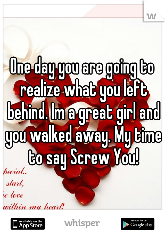 One day you are going to realize what you left behind. Im a great girl and you walked away. My time to say Screw You!