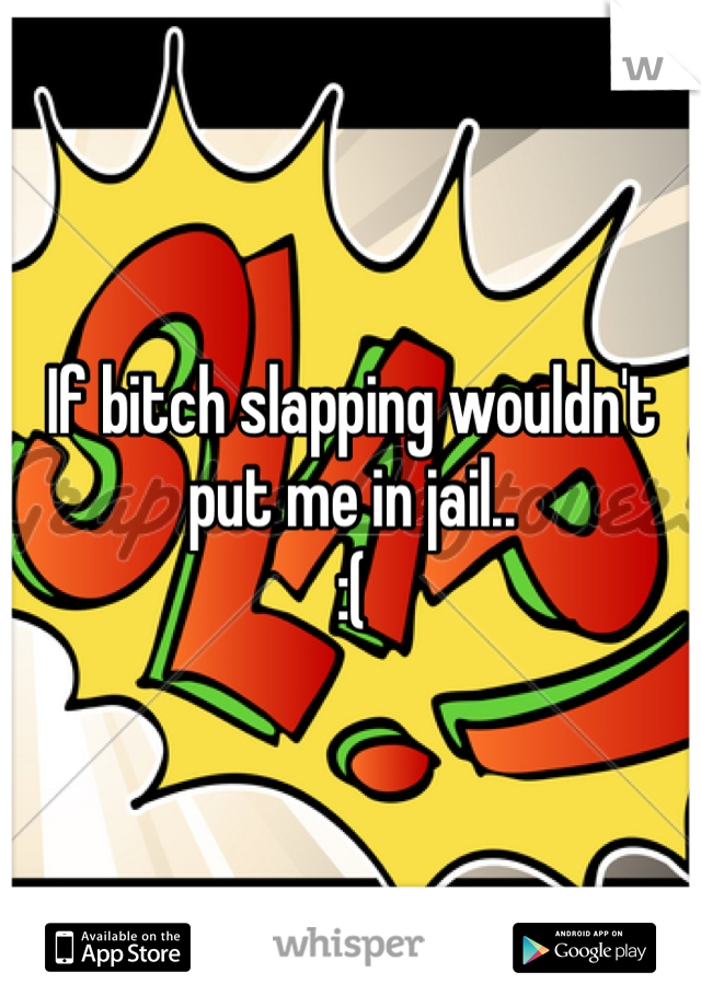 If bitch slapping wouldn't put me in jail.. 
:( 