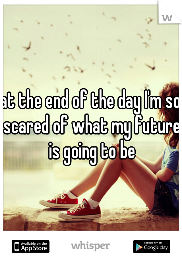 at the end of the day I'm so scared of what my future is going to be