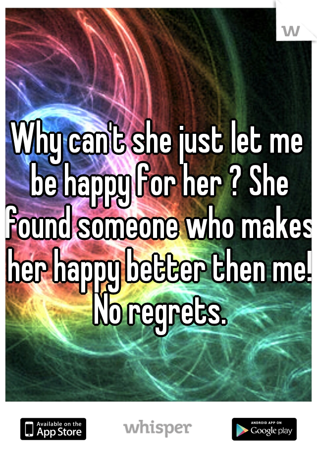 Why can't she just let me be happy for her ? She found someone who makes her happy better then me! No regrets.