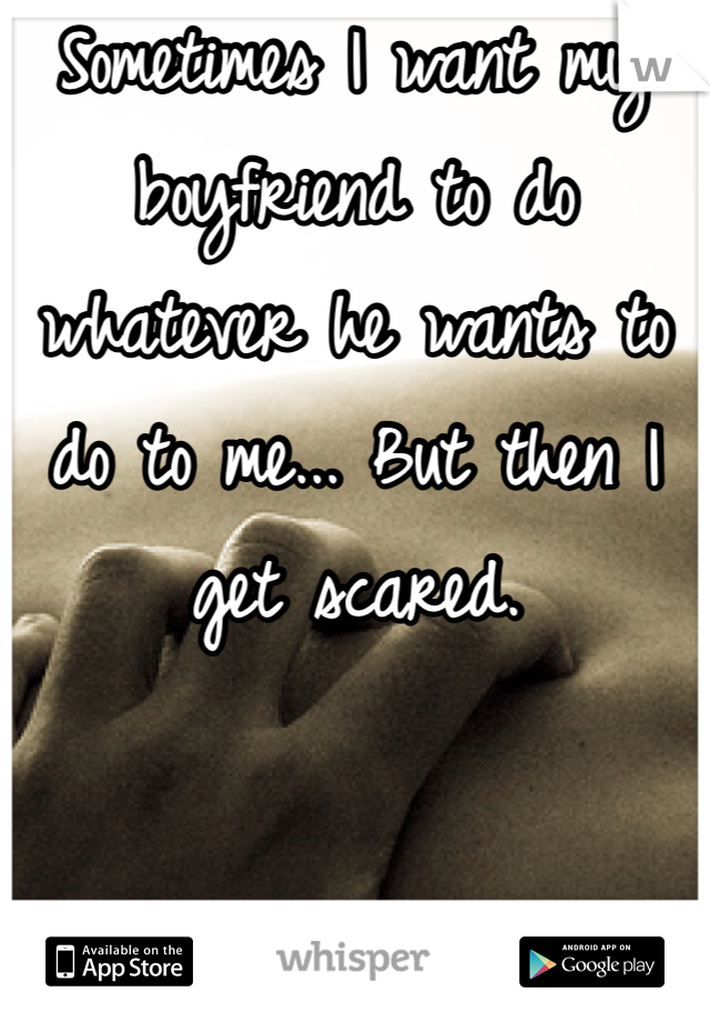 Sometimes I want my boyfriend to do whatever he wants to do to me... But then I get scared.