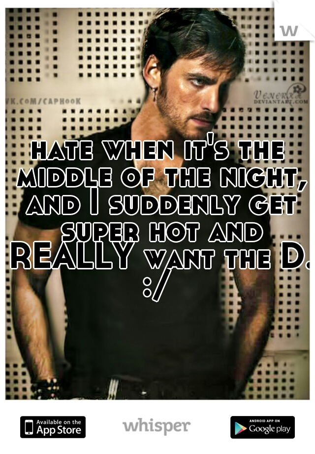 hate when it's the middle of the night, and I suddenly get super hot and REALLY want the D. :/ 