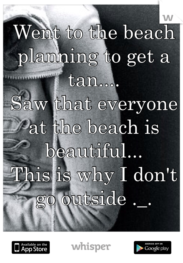 Went to the beach planning to get a tan.... 
Saw that everyone at the beach is beautiful... 
This is why I don't go outside ._.