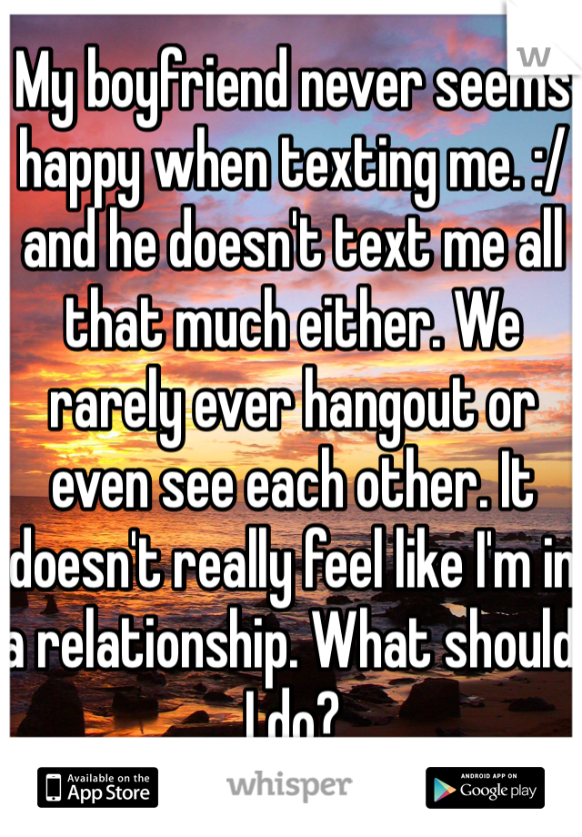 My boyfriend never seems happy when texting me. :/ and he doesn't text me all that much either. We rarely ever hangout or even see each other. It doesn't really feel like I'm in a relationship. What should I do? 