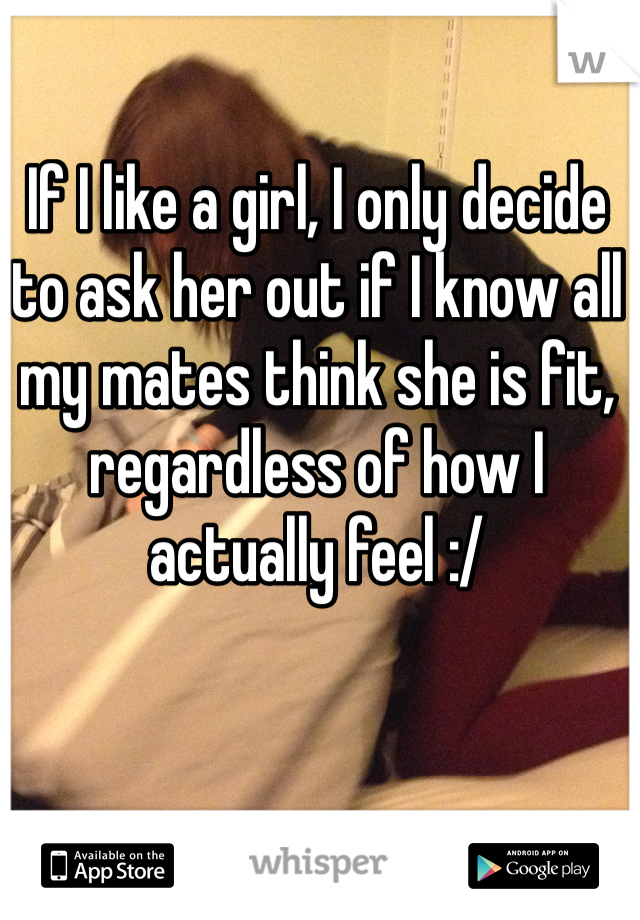 If I like a girl, I only decide to ask her out if I know all my mates think she is fit, regardless of how I actually feel :/