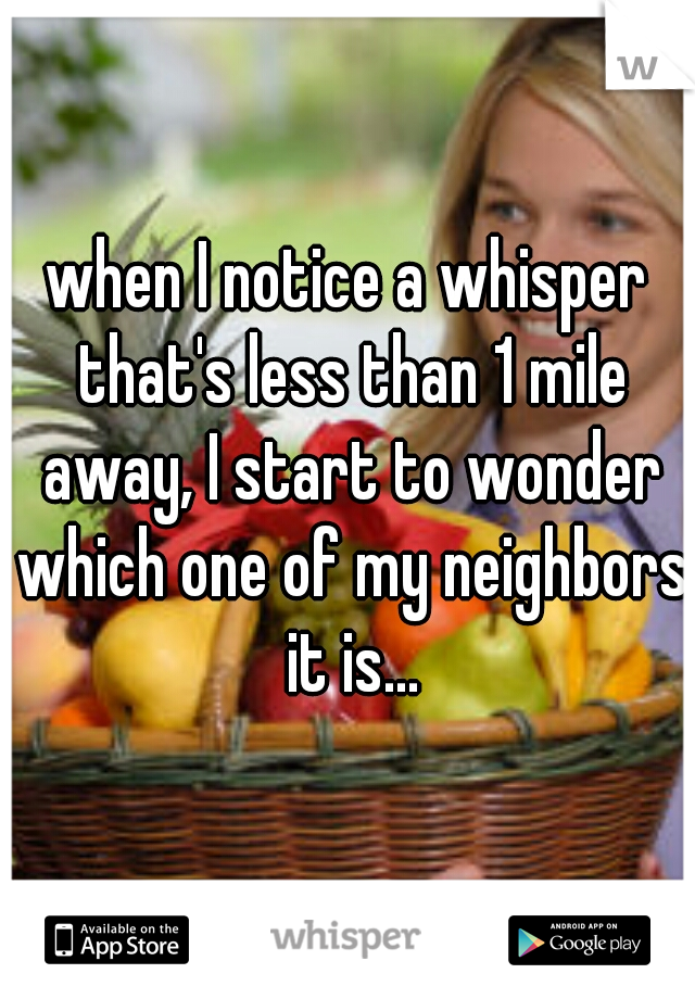 when I notice a whisper that's less than 1 mile away, I start to wonder which one of my neighbors it is...
