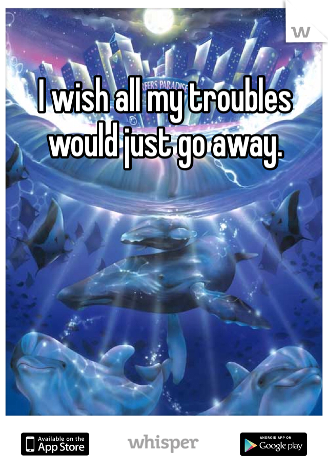 I wish all my troubles would just go away.
