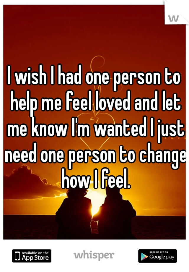 I wish I had one person to help me feel loved and let me know I'm wanted I just need one person to change how I feel.