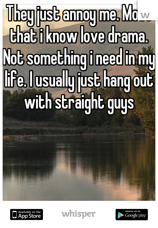 They just annoy me. Most that i know love drama. Not something i need in my life. I usually just hang out with straight guys