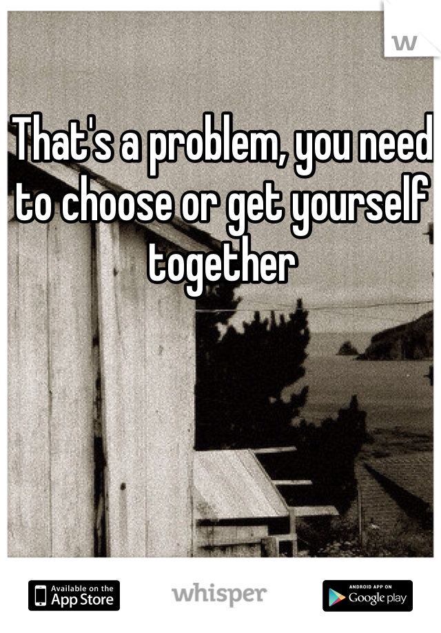 That's a problem, you need to choose or get yourself together 