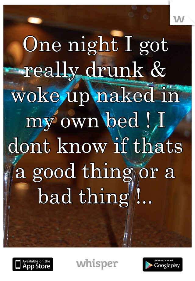 One night I got really drunk & woke up naked in my own bed ! I dont know if thats a good thing or a bad thing !..