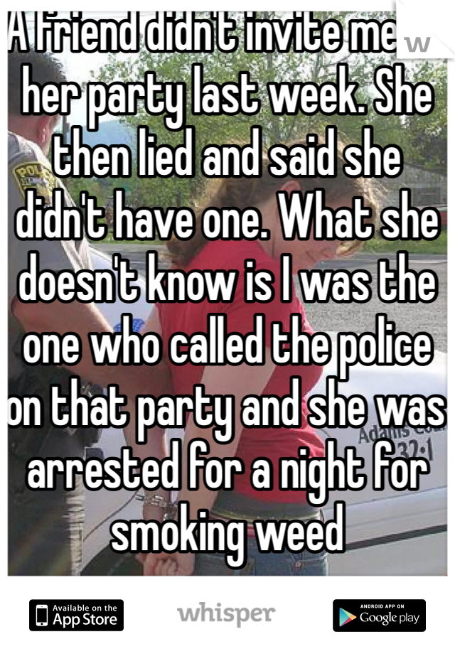 A friend didn't invite me to her party last week. She then lied and said she didn't have one. What she doesn't know is I was the one who called the police on that party and she was arrested for a night for smoking weed