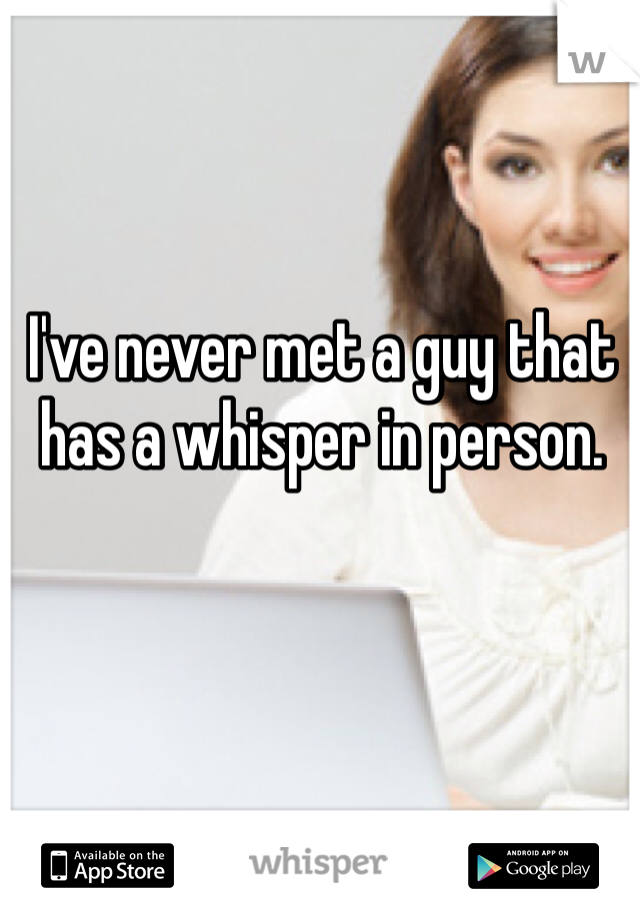 I've never met a guy that has a whisper in person. 