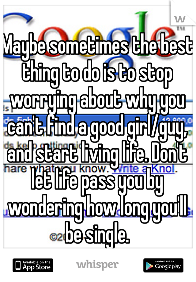 Maybe sometimes the best thing to do is to stop worrying about why you can't find a good girl/guy, and start living life. Don't let life pass you by wondering how long you'll be single. 