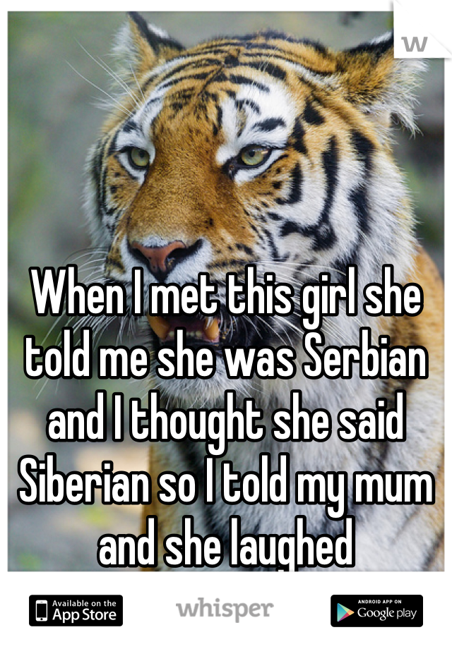 When I met this girl she told me she was Serbian and I thought she said Siberian so I told my mum and she laughed