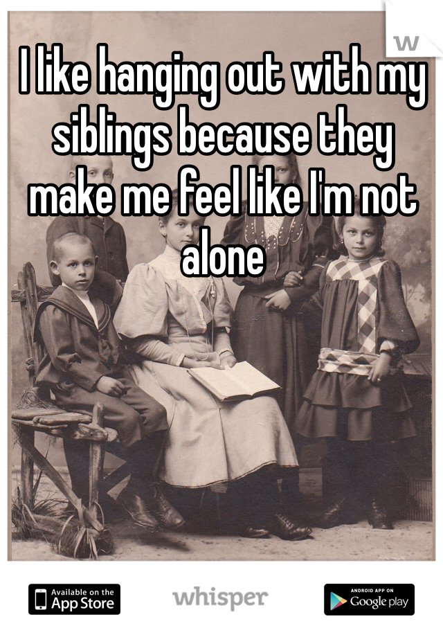I like hanging out with my siblings because they make me feel like I'm not alone 