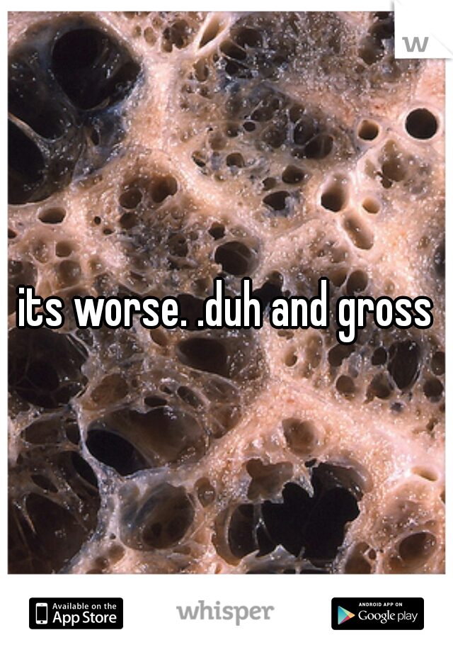 its worse. .duh and gross
