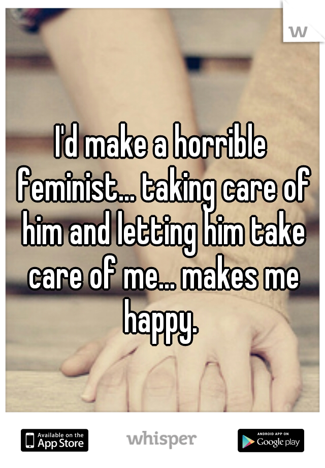 I'd make a horrible feminist... taking care of him and letting him take care of me... makes me happy. 