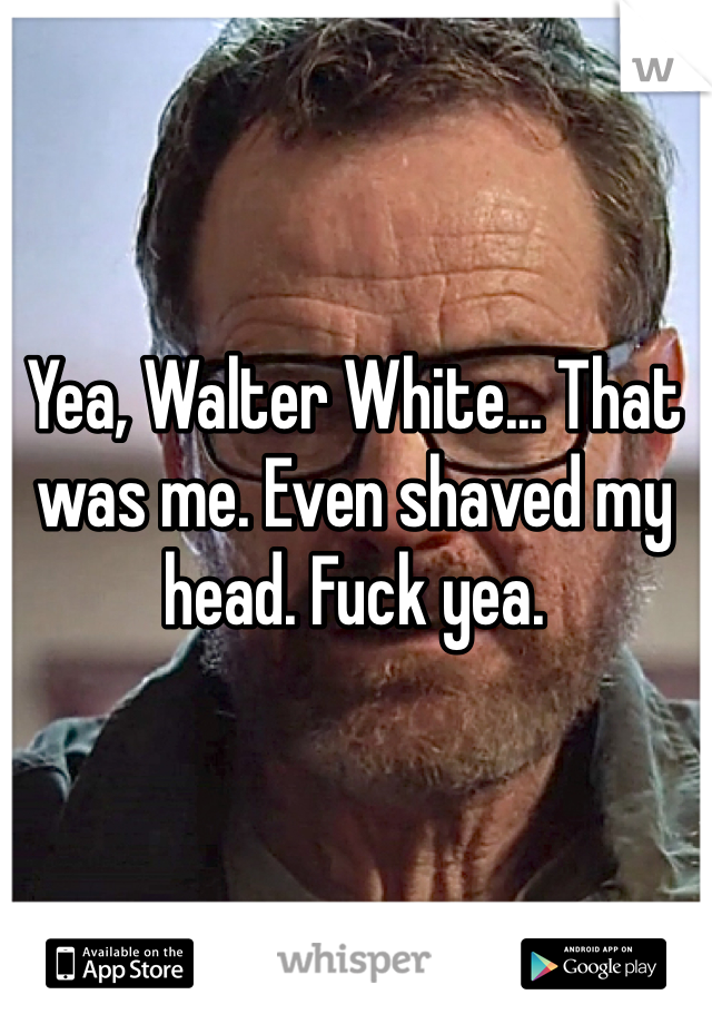 Yea, Walter White... That was me. Even shaved my head. Fuck yea. 