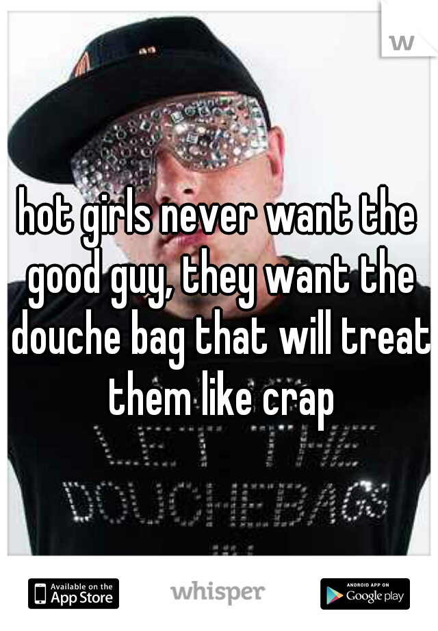 hot girls never want the good guy, they want the douche bag that will treat them like crap