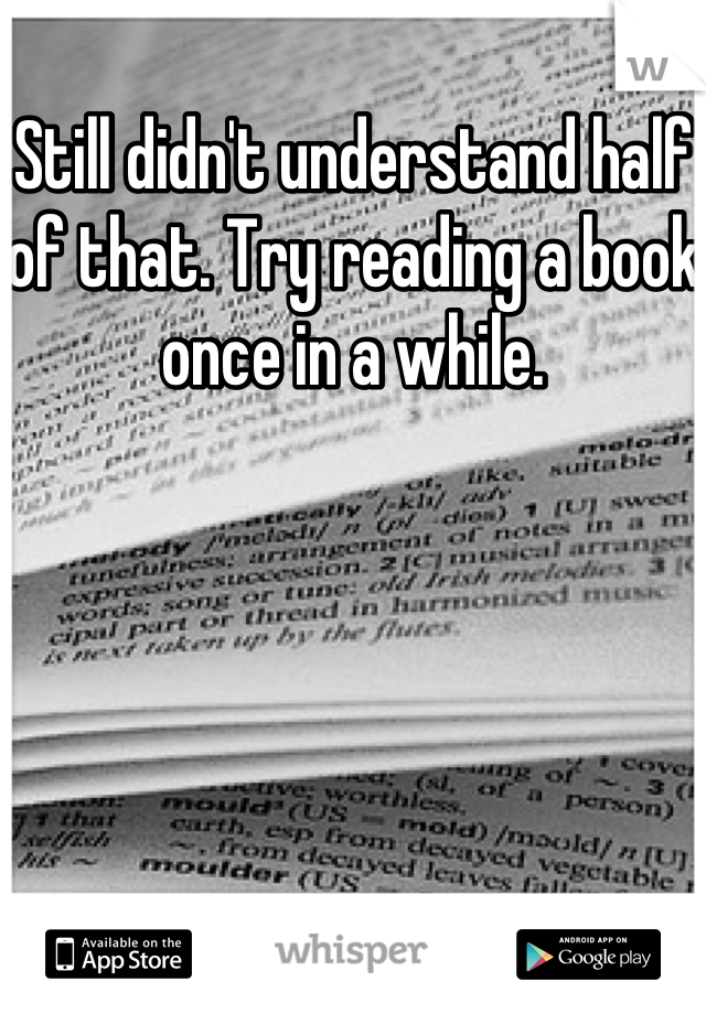 Still didn't understand half of that. Try reading a book once in a while.