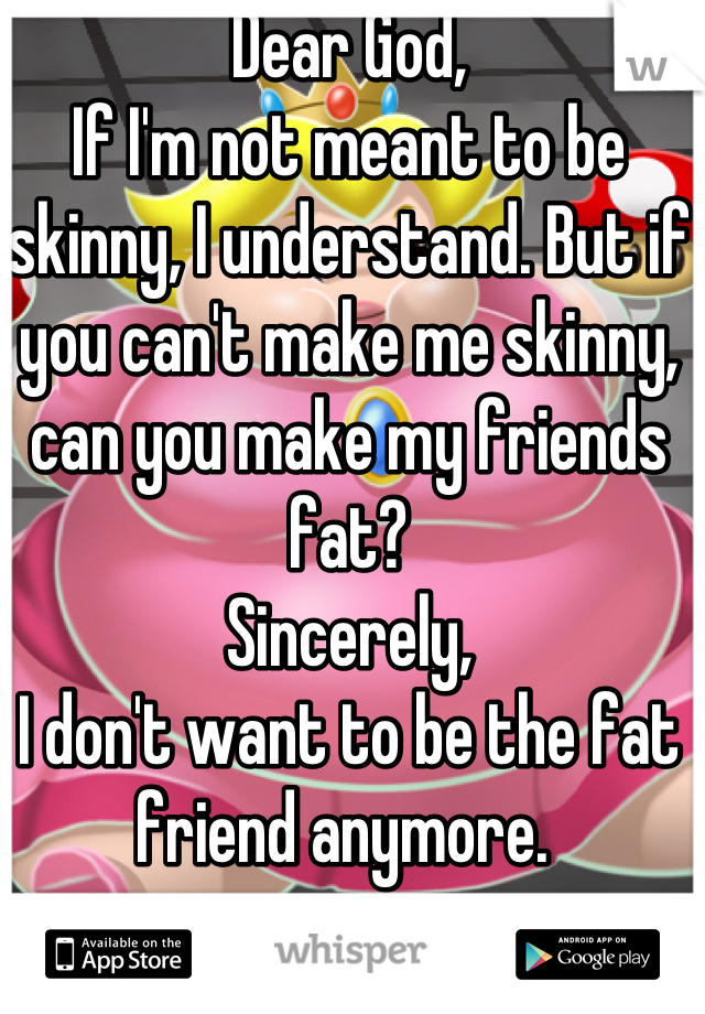 Dear God, 
If I'm not meant to be skinny, I understand. But if you can't make me skinny, can you make my friends fat?
Sincerely,
I don't want to be the fat friend anymore. 