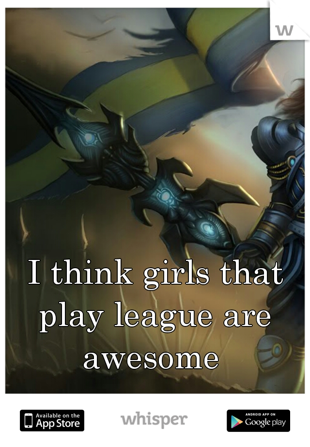 I think girls that play league are  awesome  