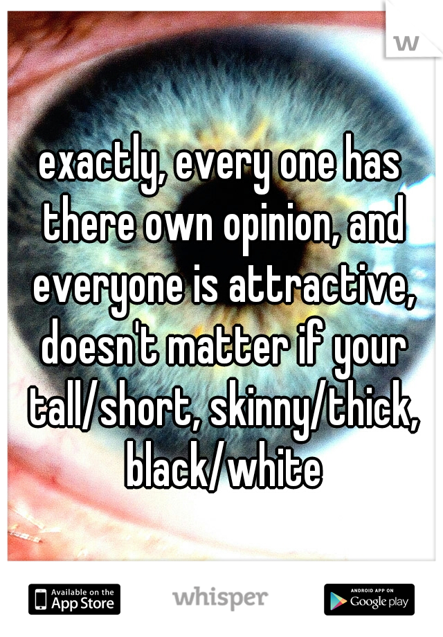 exactly, every one has there own opinion, and everyone is attractive, doesn't matter if your tall/short, skinny/thick, black/white
