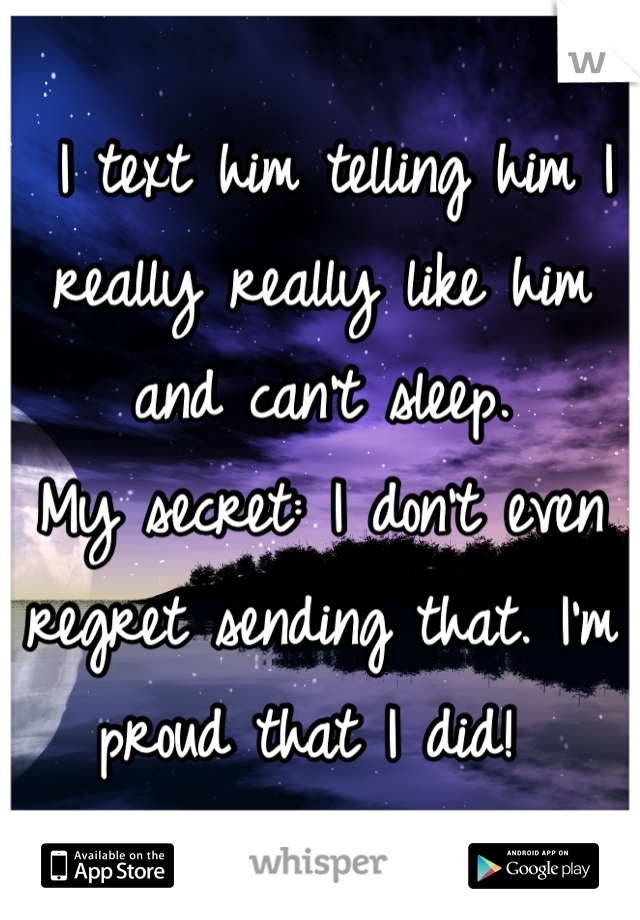  I text him telling him I really really like him and can't sleep. 
My secret: I don't even regret sending that. I'm proud that I did! 
