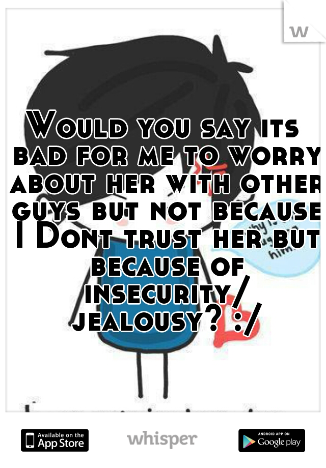 Would you say its bad for me to worry about her with other guys but not because I Dont trust her but because of insecurity/ jealousy? :/