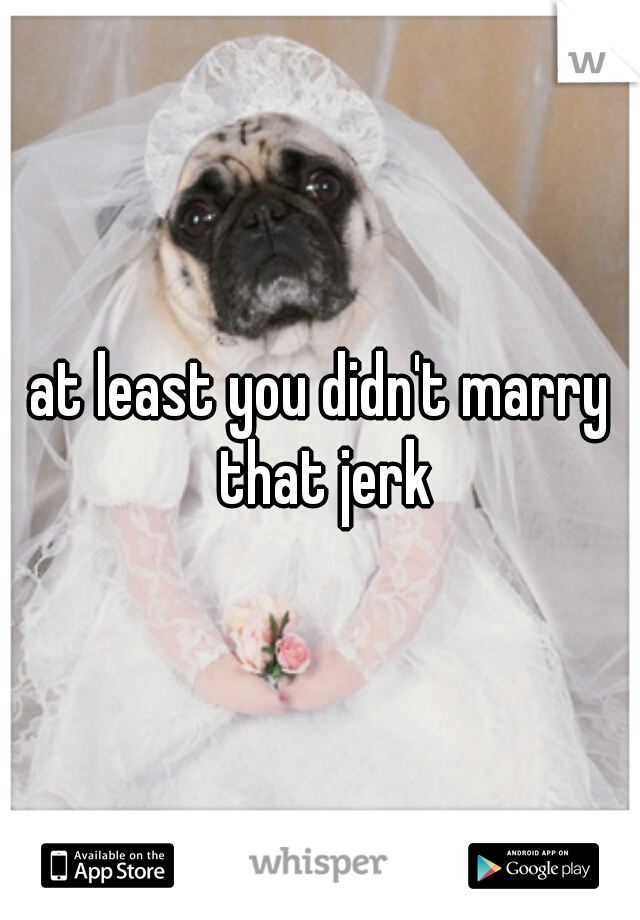 at least you didn't marry that jerk