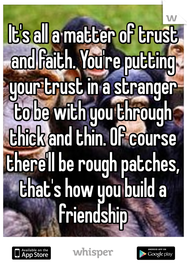 It's all a matter of trust and faith. You're putting your trust in a stranger to be with you through thick and thin. Of course there'll be rough patches, that's how you build a friendship