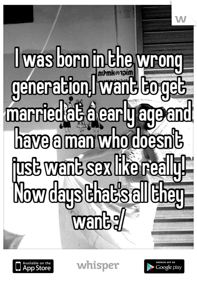 I was born in the wrong generation,I want to get married at a early age and have a man who doesn't just want sex like really! Now days that's all they want :/